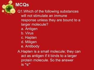 MCQs
Q1.Which of the following substances
will not stimulate an immune
response unless they are bound to a
larger molecule?
a. Antigen
b. Virus
c. Hapten
d. Miligen
e. Antibody
A.Hapten is a small molecule; they can
act as antigen if it binds to a larger
protein molecule. So the answer
is “c”
 