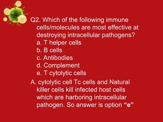 Q2. Which of the following immune
cells/molecules are most effective at
destroying intracellular pathogens?
a. T helper cells
b. B cells
c. Antibodies
d. Complement
e. T cytolytic cells
A. cytolytic cell Tc cells and Natural
killer cells kill infected host cells
which are harboring intracellular
pathogen. So answer is option “e”
 