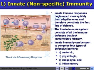 interactive immunologyIntroduction Taradi 11
1)1) Innate (NonInnate (Non--specific) Immunityspecific) Immunity
 Innate immune responsesInnate immune responses
begin much more quicklybegin much more quickly
than adaptive ones andthan adaptive ones and
therefore constitute the firsttherefore constitute the first
line of defenline of defensse.e.
 The innate immune systemThe innate immune system
consists of all the immuneconsists of all the immune
defendefensses that lackes that lack
immunologic memory.immunologic memory.
 Innate immunity can be seenInnate immunity can be seen
to comprise four types ofto comprise four types of
defensive barriers:defensive barriers:
 a) anatomic,
 b) physiologic,
 c) phagocytic, and
 d) inflammatory
The Acute Inflammatory Response.
 