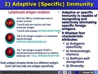 interactive immunologyIntroduction Taradi 16
2)2) Adaptive (Specific) ImmunityAdaptive (Specific) Immunity
 Adaptive or specificAdaptive or specific
immunity is capable ofimmunity is capable of
recognizing andrecognizing and
selectively eliminatingselectively eliminating
specific foreignspecific foreign
antigens.antigens.
 It displays fourIt displays four
characteristiccharacteristic
attributes:attributes:
 a) Antigenic
specificity
 b) Immunologic
memory
 c) Self/non-self
recognition
 d) Diversity
 