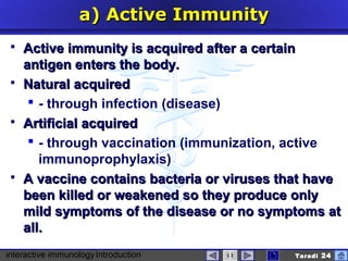 interactive immunologyIntroduction Taradi 24
a)a) ActiveActive IImmunitymmunity
 Active immunity is acquired after a certainActive immunity is acquired after a certain
antigen enters the body.antigen enters the body.
 Natural acquiredNatural acquired
 - through infection (disease)
 Artificial acquiredArtificial acquired
 - through vaccination (immunization, active
immunoprophylaxis)
 A vaccine contains bacteria or viruses that haveA vaccine contains bacteria or viruses that have
been killed or weakened so they produce onlybeen killed or weakened so they produce only
mild symptoms of the disease or no symptoms atmild symptoms of the disease or no symptoms at
all.all.
 