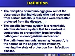 interactive immunologyIntroduction Taradi 3
DefinitionDefinition
 The discipline of immunology grew out of theThe discipline of immunology grew out of the
observation that individuals who had recoveredobservation that individuals who had recovered
from certain infectious diseases were thereafterfrom certain infectious diseases were thereafter
protected from the disease.protected from the disease.
 TheThe specificspecific immune system is a remarkablyimmune system is a remarkably
adaptive defenadaptive defensse system that has evolved ine system that has evolved in
vertebrates to protect them from invadingvertebrates to protect them from invading
pathogenic microorganisms and cancer.pathogenic microorganisms and cancer.
 The Latin term immunis, meaning “exemptThe Latin term immunis, meaning “exempt””, is, is
the source of the English word immunity,the source of the English word immunity,
meaning the state of protection from infectiousmeaning the state of protection from infectious
disease.disease.
 