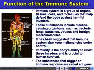 interactive immunologyIntroduction Taradi 4
FunctionFunction of the Immune Systemof the Immune System
 Immune system is a group of organs,Immune system is a group of organs,
tissues, celltissues, cellss, and molecules that help, and molecules that help
defend the body against harmfuldefend the body against harmful
invaders.invaders.
 These substances include disease-These substances include disease-
causing organisms, such as bacteria,causing organisms, such as bacteria,
fungi, parasites, virusesfungi, parasites, viruses and foreignand foreign
macromoleculesmacromolecules..
 It has been suggested that immuneIt has been suggested that immune
system also keep malignancies undersystem also keep malignancies under
control.control.
 Immunity is the body's ability to resistImmunity is the body's ability to resist
these invadersthese invaders and is crucial toand is crucial to
human survival.human survival.
 The substances that trigger anThe substances that trigger an
immune response are called antigens.immune response are called antigens.
 