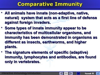 interactive immunologyIntroduction Taradi 6
Comparative ImmunityComparative Immunity
 All animals have innate (non-adaptive, native,All animals have innate (non-adaptive, native,
natural) system that acts as a first line of defensenatural) system that acts as a first line of defense
against foreign invaders.against foreign invaders.
 SSome typeome typess of innate immunity appear to beof innate immunity appear to be
characteristiccharacteristicss of multicellular organisms, andof multicellular organisms, and
immunity has been demonstrated in organisms asimmunity has been demonstrated in organisms as
different as insects, earthworms, and higherdifferent as insects, earthworms, and higher
plants.plants.
 The signature elements ofThe signature elements of specific (specific (adaptiveadaptive))
immunity, lymphocytes and antibodies, are foundimmunity, lymphocytes and antibodies, are found
only in vertebrates.only in vertebrates.
 