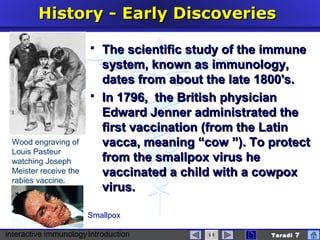 interactive immunologyIntroduction Taradi 7
History -History - EEarlyarly DDiscoveriesiscoveries
 The scientific study of the immuneThe scientific study of the immune
system, known as immunology,system, known as immunology,
dates from about the late 1800's.dates from about the late 1800's.
 InIn 1791796, the British physician6, the British physician
Edward Jenner administEdward Jenner administratedrated thethe
first vaccination (from the Latinfirst vaccination (from the Latin
vacca, meaning “cow ”). To protectvacca, meaning “cow ”). To protect
from the smallpox virus hefrom the smallpox virus he
vaccinated a child with a cowpoxvaccinated a child with a cowpox
virus.virus.
Wood engraving of
Louis Pasteur
watching Joseph
Meister receive the
rabies vaccine.
Smallpox
 