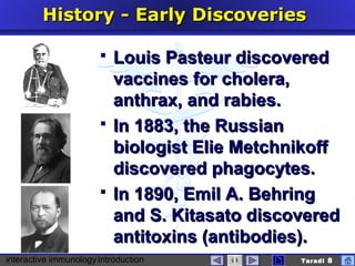 interactive immunologyIntroduction Taradi 8
History -History - EEarlyarly DDiscoveriesiscoveries
 Louis Pasteur discoveredLouis Pasteur discovered
vaccines for cholera,vaccines for cholera,
anthrax, and rabieanthrax, and rabies.s.
 In 1883, the RussianIn 1883, the Russian
biologist Elie Metchnikoffbiologist Elie Metchnikoff
discovered phagocytes.discovered phagocytes.
 In 1890, Emil A. BehringIn 1890, Emil A. Behring
and S. Kitasato discoveredand S. Kitasato discovered
antitoxinantitoxinss (antibodies).(antibodies).
 