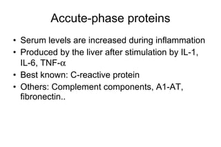 Accute-phase proteins Serum levels are increased during inflammation Produced by the liver after stimulation by IL-1, IL-6, TNF-  Best known: C-reactive protein Others: Complem e nt components, A1-AT, fibronectin..  