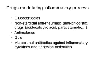 Drugs modulating inflammatory process Glucocorticoids Non-steroidal anti-rheumatic (anti-phlogistic) drugs (acidosalicylic acid , paracetamole, …) Antimalarics Gold Monoclonal antibodies against inf l ammatory cytokines and adhesion molecules 