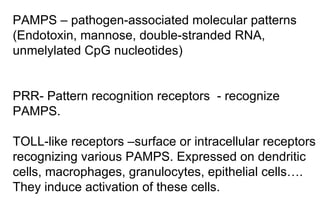 PAMPS – pathogen-associated molecular patterns ( Endotoxin , mannose, double-stranded  RNA , unmelylated CpG nucleotides )   PRR- Pattern recognition receptors  - recognize PAMPS.  TOLL-like receptors –surface or intracellular receptors recognizing  various PAMPS. Expressed on dendritic  cells, macrophages, granulocytes, epithelial cells…. They induce activation of th ese  cells.  