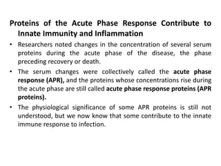Proteins of the Acute Phase Response Contribute to
Innate Immunity and Inflammation
• Researchers noted changes in the concentration of several serum
proteins during the acute phase of the disease, the phase
preceding recovery or death.
• The serum changes were collectively called the acute phase
response (APR), and the proteins whose concentrations rise during
the acute phase are still called acute phase response proteins (APR
proteins).
• The physiological significance of some APR proteins is still not
understood, but we now know that some contribute to the innate
immune response to infection.
 