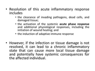 • Resolution of this acute inflammatory response
includes
• the clearance of invading pathogens, dead cells, and
damaged tissue;
• the activation of the systemic acute phase response
and additional physiological responses, including the
initiation of wound healing; and
• the induction of adaptive immune response
• However, if the infection or tissue damage is not
resolved, it can lead to a chronic inflammatory
state that can cause more local tissue damage
and potentially have systemic consequences for
the affected individual.
 