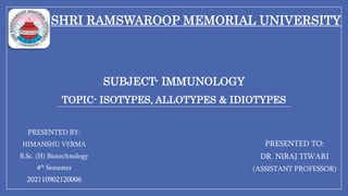SHRI RAMSWAROOP MEMORIAL UNIVERSITY
PRESENTED BY:
HIMANSHU VERMA
B.Sc. (H) Biotechnology
4th Semester
202110902120006
SUBJECT- IMMUNOLOGY
TOPIC- ISOTYPES, ALLOTYPES & IDIOTYPES
PRESENTED TO:
DR. NIRAJ TIWARI
(ASSISTANT PROFESSOR)
 