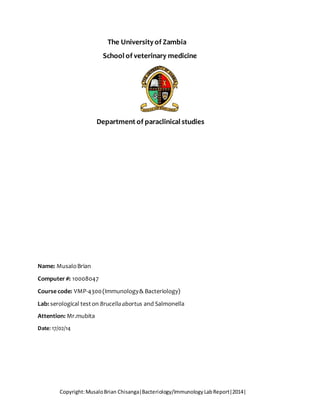 The University of Zambia 
School of veterinary medicine 
Department of paraclinical studies 
Name: Musalo Brian 
Computer #: 10008047 
Course code: VMP-4300 (Immunology & Bacteriology) 
Lab: serological test on Brucella abortus and Salmonella 
Attention: Mr.mubita 
Date: 17/02/14 
Copyright: Musalo Brian Chisanga|Bacteriology/Immunology Lab Report|2014| 
 