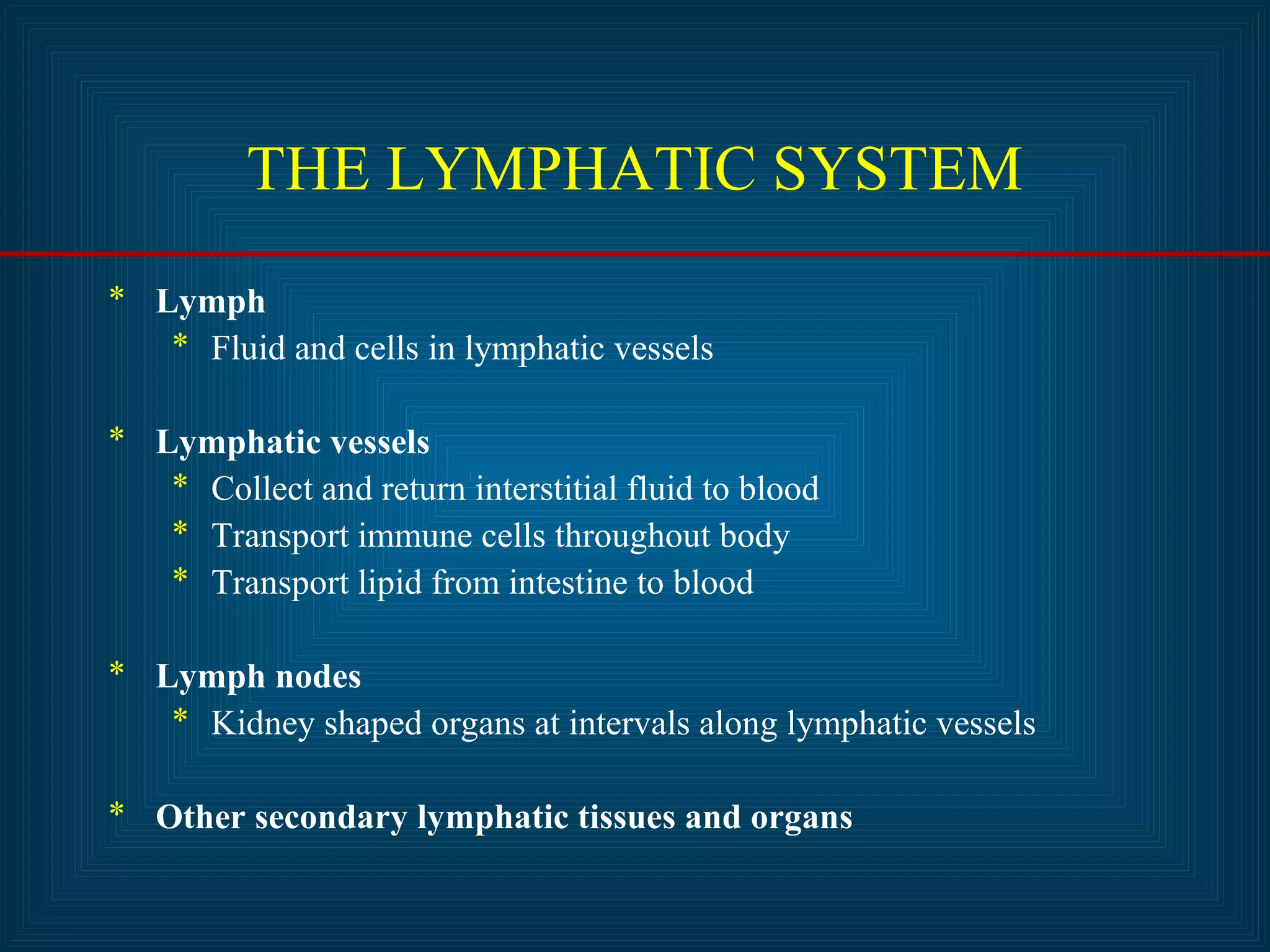 THE LYMPHATIC SYSTEM 
* Lymph 
* Fluid and cells in lymphatic vessels 
* Lymphatic vessels 
* Collect and return interstitial fluid to blood 
* Transport immune cells throughout body 
* Transport lipid from intestine to blood 
* Lymph nodes 
* Kidney shaped organs at intervals along lymphatic vessels 
* Other secondary lymphatic tissues and organs 
 