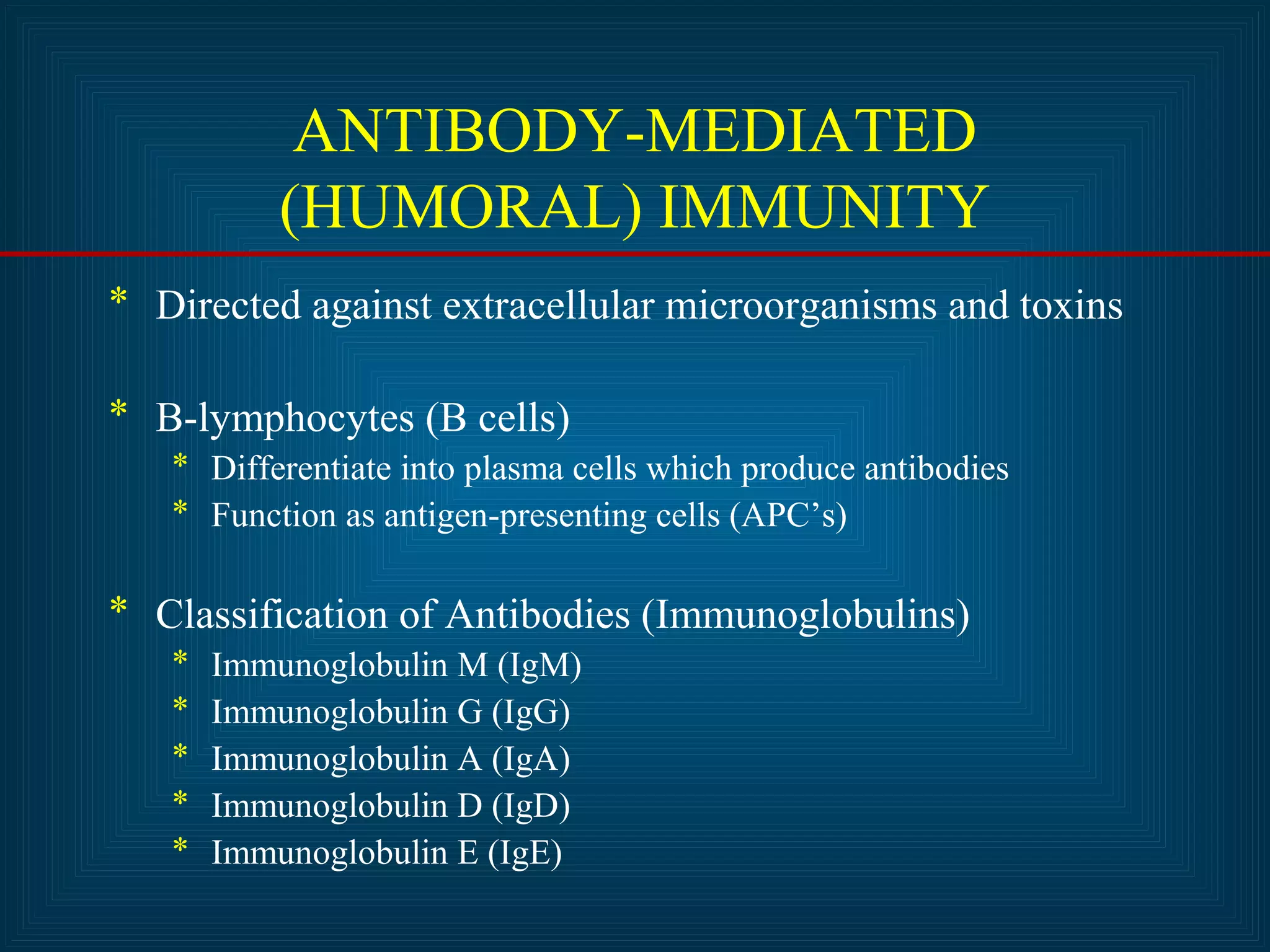 ANTIBODY-MEDIATED 
(HUMORAL) IMMUNITY 
* Directed against extracellular microorganisms and toxins 
* B-lymphocytes (B cells) 
* Differentiate into plasma cells which produce antibodies 
* Function as antigen-presenting cells (APC’s) 
* Classification of Antibodies (Immunoglobulins) 
* Immunoglobulin M (IgM) 
* Immunoglobulin G (IgG) 
* Immunoglobulin A (IgA) 
* Immunoglobulin D (IgD) 
* Immunoglobulin E (IgE) 
 