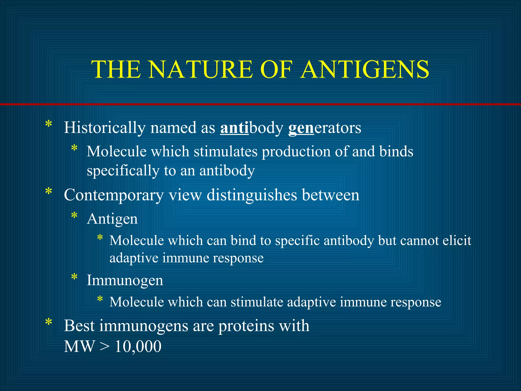 THE NATURE OF ANTIGENS 
* Historically named as antibody generators 
* Molecule which stimulates production of and binds 
specifically to an antibody 
* Contemporary view distinguishes between 
* Antigen 
* Molecule which can bind to specific antibody but cannot elicit 
adaptive immune response 
* Immunogen 
* Molecule which can stimulate adaptive immune response 
* Best immunogens are proteins with 
MW > 10,000 
 