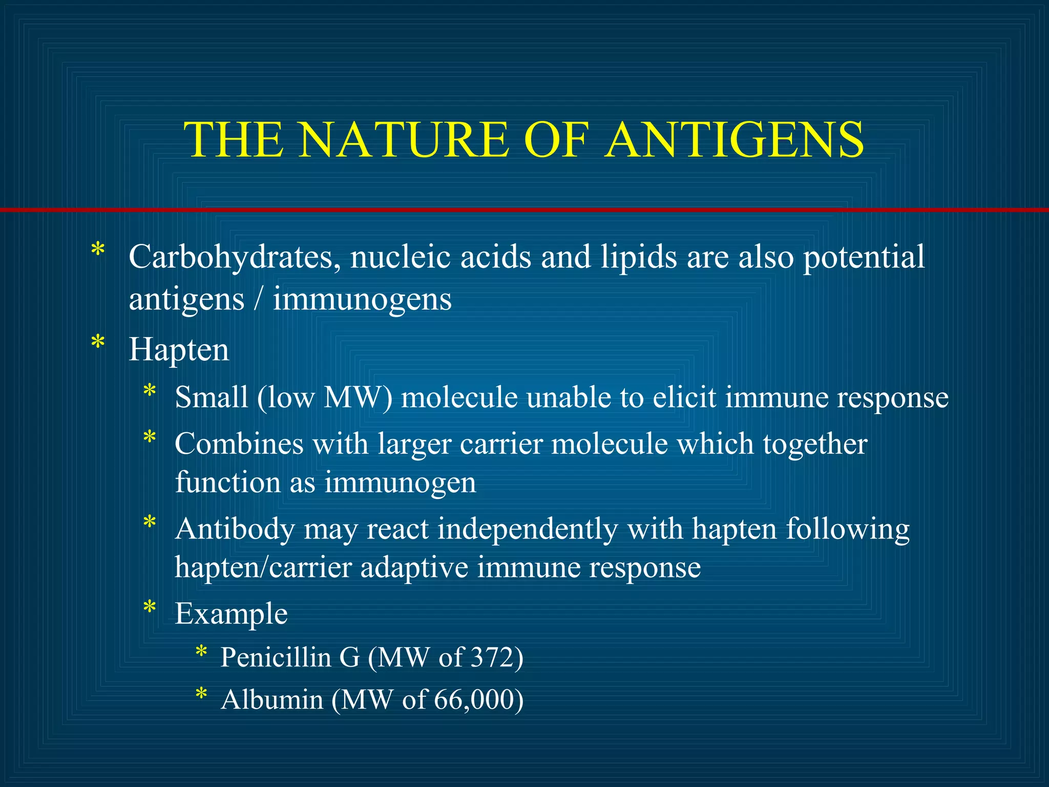 THE NATURE OF ANTIGENS 
* Carbohydrates, nucleic acids and lipids are also potential 
antigens / immunogens 
* Hapten 
* Small (low MW) molecule unable to elicit immune response 
* Combines with larger carrier molecule which together 
function as immunogen 
* Antibody may react independently with hapten following 
hapten/carrier adaptive immune response 
* Example 
* Penicillin G (MW of 372) 
* Albumin (MW of 66,000) 
 