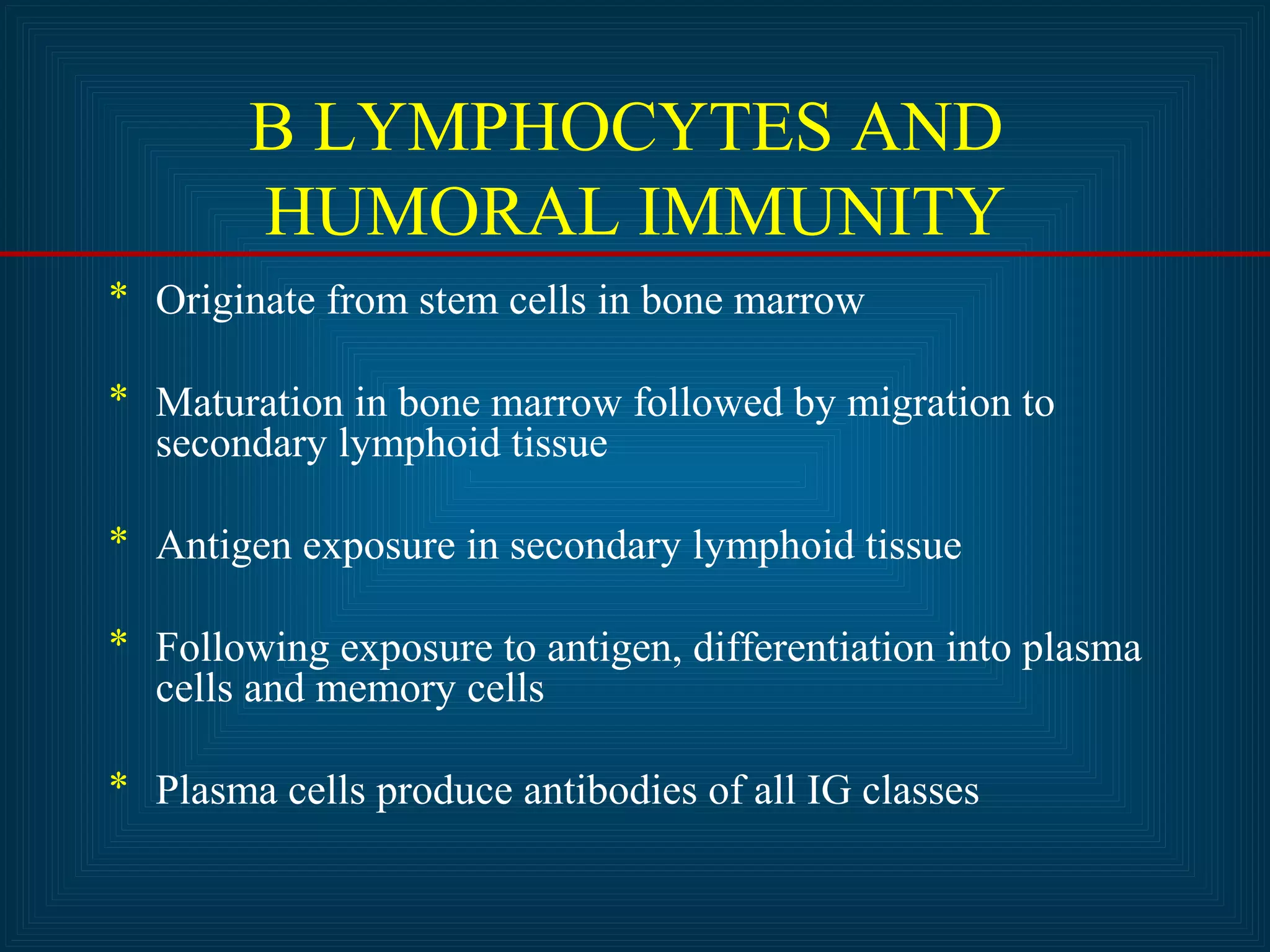 B LYMPHOCYTES AND 
HUMORAL IMMUNITY 
* Originate from stem cells in bone marrow 
* Maturation in bone marrow followed by migration to 
secondary lymphoid tissue 
* Antigen exposure in secondary lymphoid tissue 
* Following exposure to antigen, differentiation into plasma 
cells and memory cells 
* Plasma cells produce antibodies of all IG classes 
 