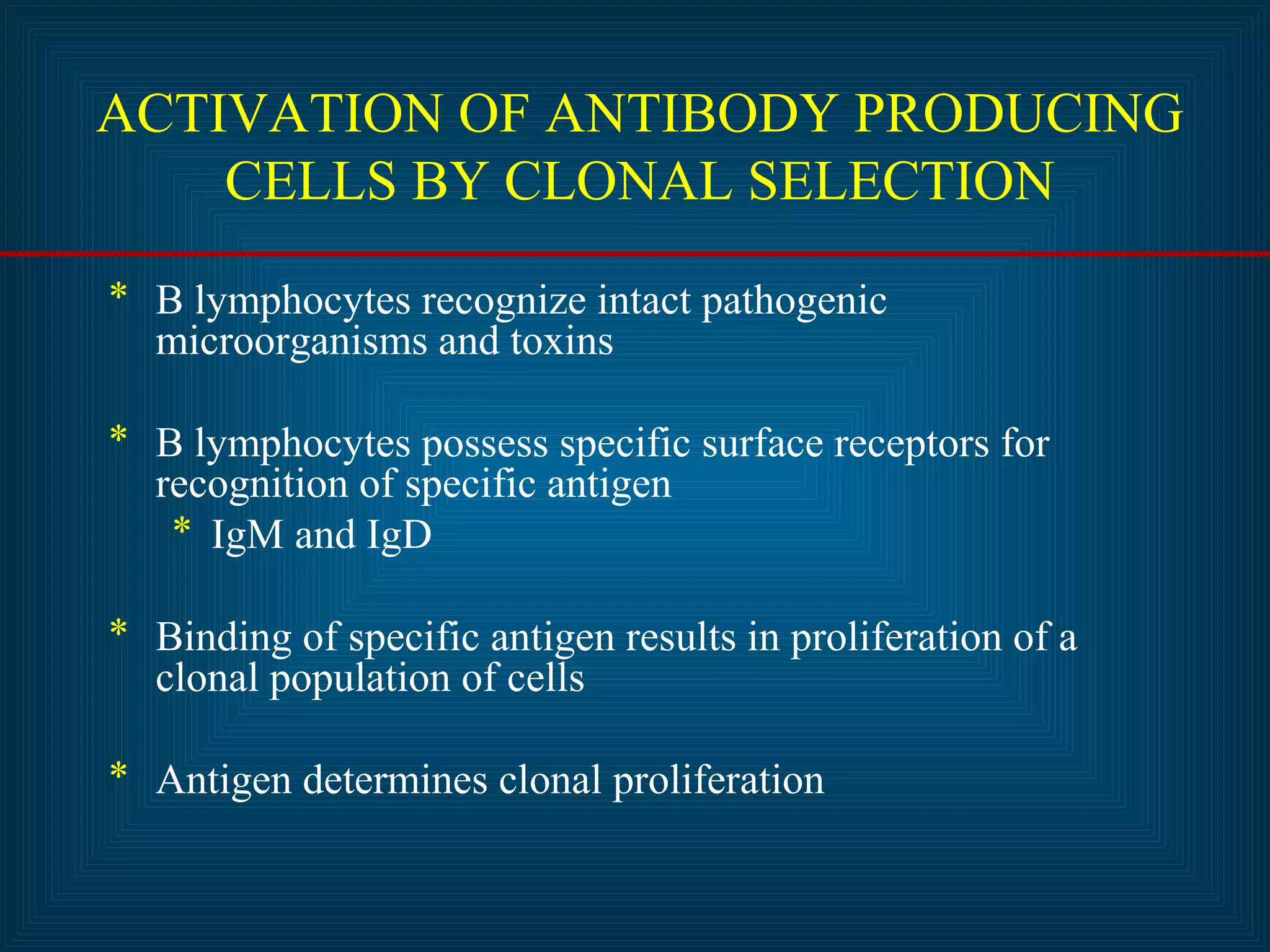 ACTIVATION OF ANTIBODY PRODUCING 
CELLS BY CLONAL SELECTION 
* B lymphocytes recognize intact pathogenic 
microorganisms and toxins 
* B lymphocytes possess specific surface receptors for 
recognition of specific antigen 
* IgM and IgD 
* Binding of specific antigen results in proliferation of a 
clonal population of cells 
* Antigen determines clonal proliferation 
 