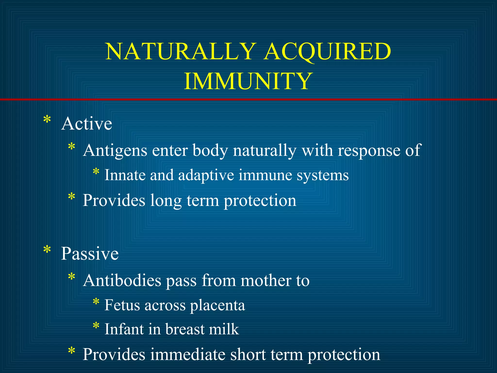NATURALLY ACQUIRED 
IMMUNITY 
* Active 
* Antigens enter body naturally with response of 
* Innate and adaptive immune systems 
* Provides long term protection 
* Passive 
* Antibodies pass from mother to 
* Fetus across placenta 
* Infant in breast milk 
* Provides immediate short term protection 
 