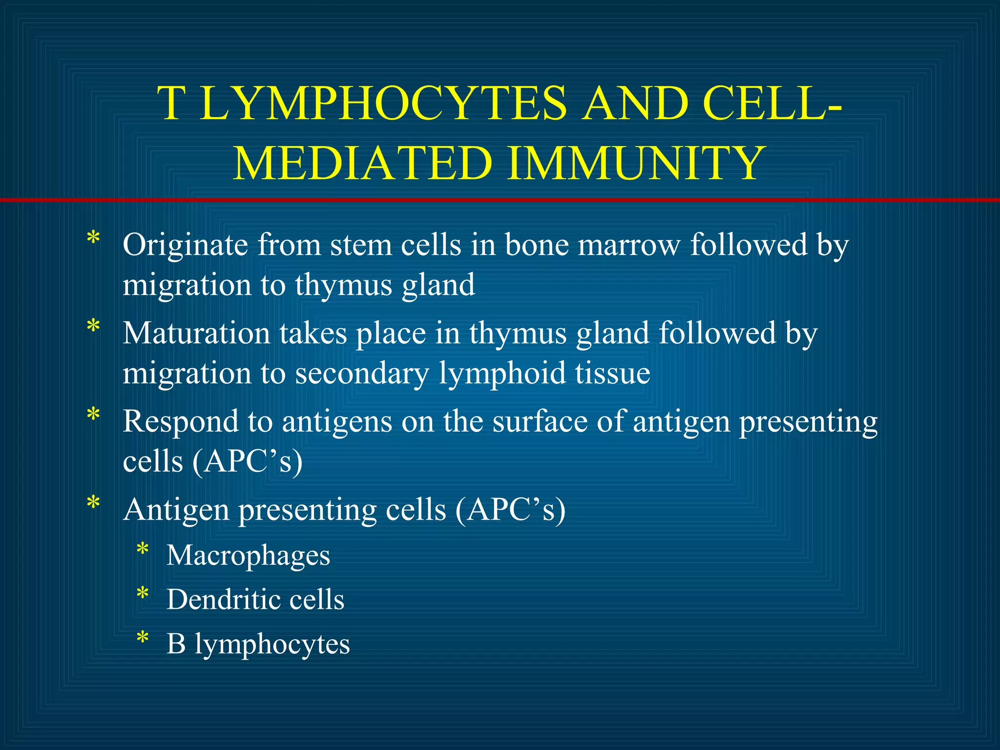 T LYMPHOCYTES AND CELL-MEDIATED 
IMMUNITY 
* Originate from stem cells in bone marrow followed by 
migration to thymus gland 
* Maturation takes place in thymus gland followed by 
migration to secondary lymphoid tissue 
* Respond to antigens on the surface of antigen presenting 
cells (APC’s) 
* Antigen presenting cells (APC’s) 
* Macrophages 
* Dendritic cells 
* B lymphocytes 
 