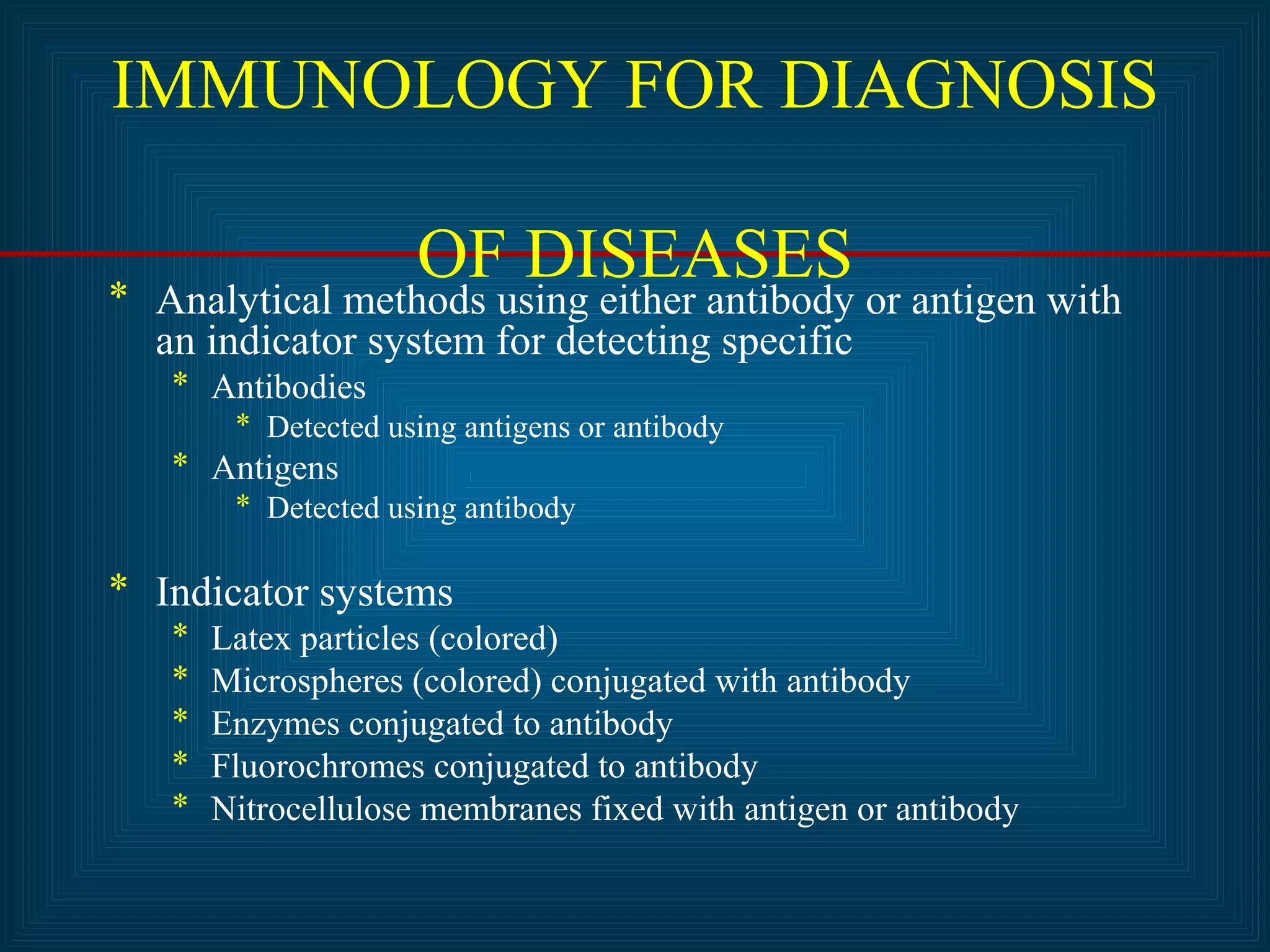 IMMUNOLOGY FOR DIAGNOSIS 
OF DISEASES * Analytical methods using either antibody or antigen with 
an indicator system for detecting specific 
* Antibodies 
* Detected using antigens or antibody 
* Antigens 
* Detected using antibody 
* Indicator systems 
* Latex particles (colored) 
* Microspheres (colored) conjugated with antibody 
* Enzymes conjugated to antibody 
* Fluorochromes conjugated to antibody 
* Nitrocellulose membranes fixed with antigen or antibody 
 