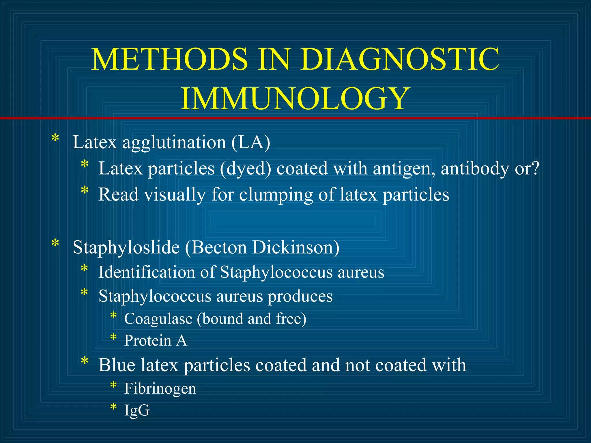METHODS IN DIAGNOSTIC 
IMMUNOLOGY 
* Latex agglutination (LA) 
* Latex particles (dyed) coated with antigen, antibody or? 
* Read visually for clumping of latex particles 
* Staphyloslide (Becton Dickinson) 
* Identification of Staphylococcus aureus 
* Staphylococcus aureus produces 
* Coagulase (bound and free) 
* Protein A 
* Blue latex particles coated and not coated with 
* Fibrinogen 
* IgG 
 