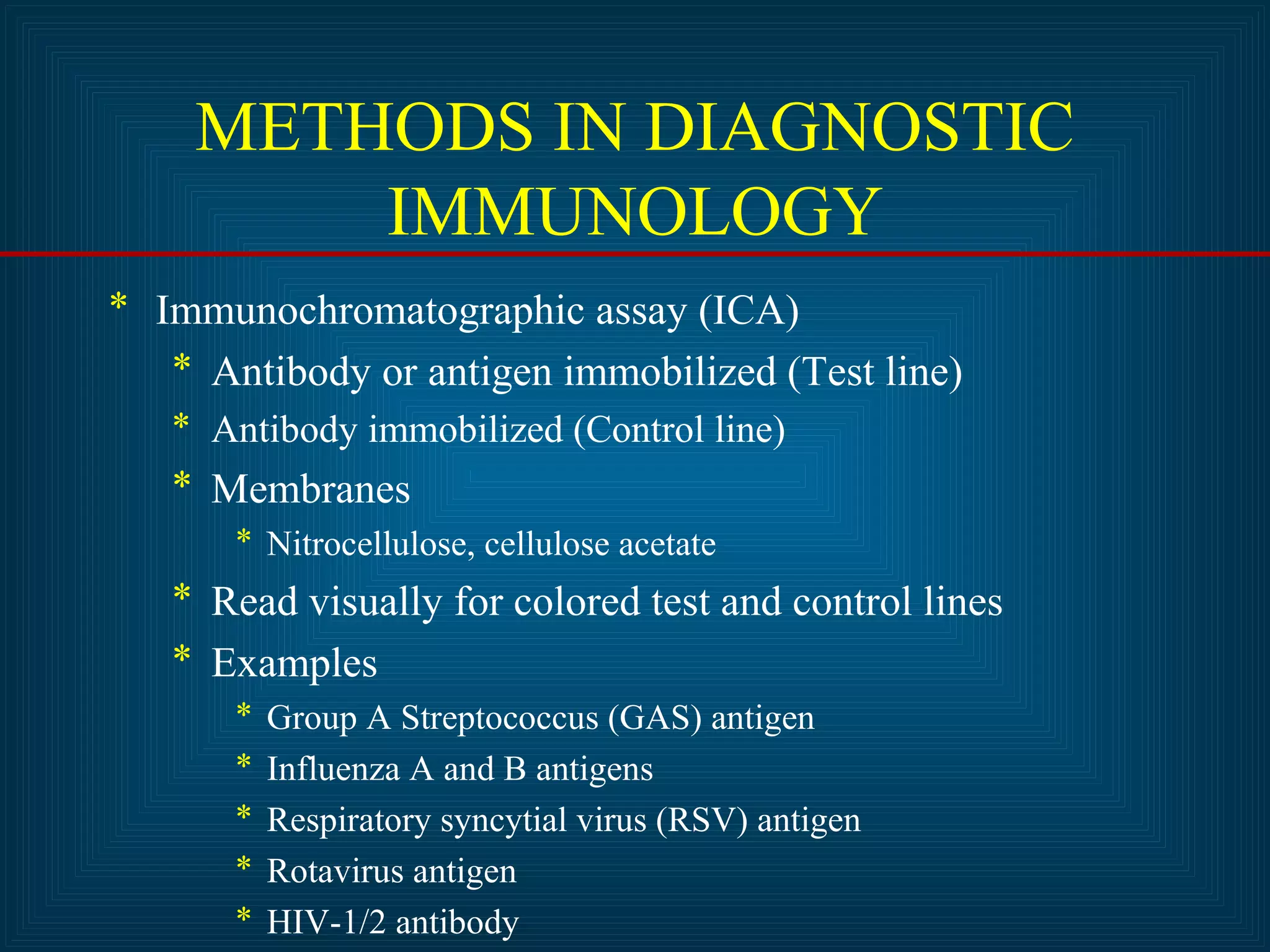 METHODS IN DIAGNOSTIC 
IMMUNOLOGY 
* Immunochromatographic assay (ICA) 
* Antibody or antigen immobilized (Test line) 
* Antibody immobilized (Control line) 
* Membranes 
* Nitrocellulose, cellulose acetate 
* Read visually for colored test and control lines 
* Examples 
* Group A Streptococcus (GAS) antigen 
* Influenza A and B antigens 
* Respiratory syncytial virus (RSV) antigen 
* Rotavirus antigen 
* HIV-1/2 antibody 
 