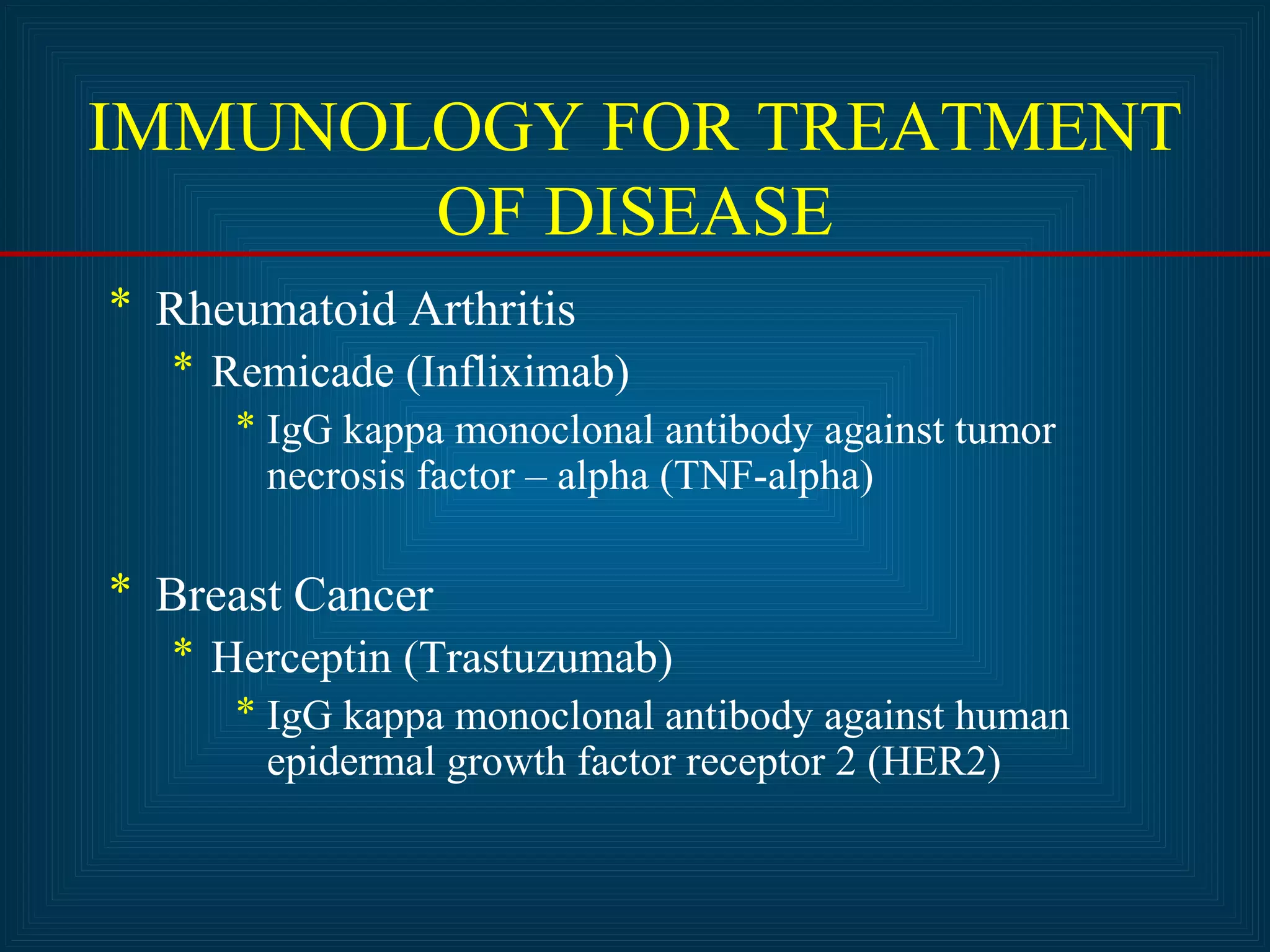 IMMUNOLOGY FOR TREATMENT 
OF DISEASE 
* Rheumatoid Arthritis 
* Remicade (Infliximab) 
* IgG kappa monoclonal antibody against tumor 
necrosis factor – alpha (TNF-alpha) 
* Breast Cancer 
* Herceptin (Trastuzumab) 
* IgG kappa monoclonal antibody against human 
epidermal growth factor receptor 2 (HER2) 
 