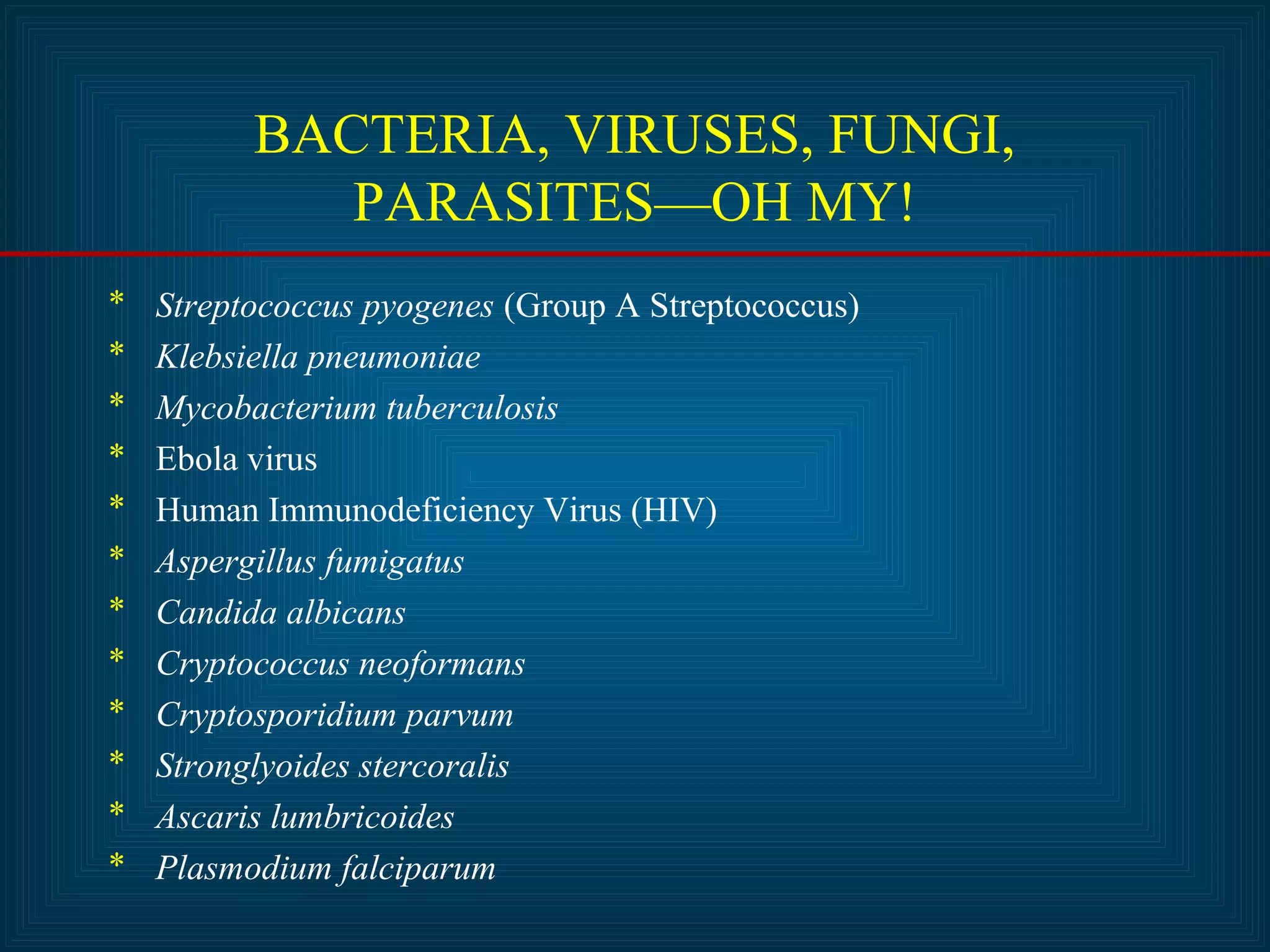 BACTERIA, VIRUSES, FUNGI, 
PARASITES—OH MY! 
* Streptococcus pyogenes (Group A Streptococcus) 
* Klebsiella pneumoniae 
* Mycobacterium tuberculosis 
* Ebola virus 
* Human Immunodeficiency Virus (HIV) 
* Aspergillus fumigatus 
* Candida albicans 
* Cryptococcus neoformans 
* Cryptosporidium parvum 
* Stronglyoides stercoralis 
* Ascaris lumbricoides 
* Plasmodium falciparum 
 
