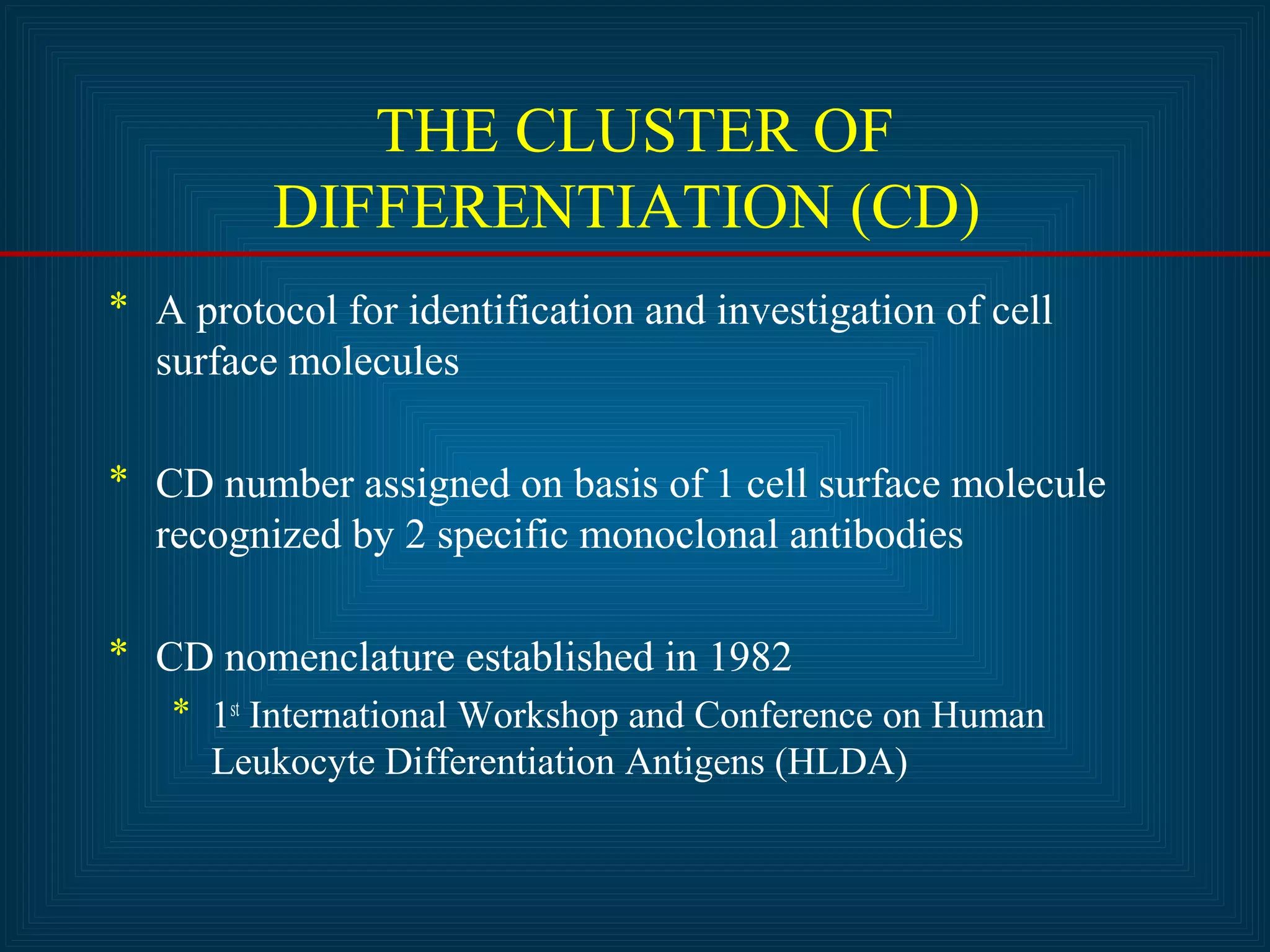 THE CLUSTER OF 
DIFFERENTIATION (CD) 
* A protocol for identification and investigation of cell 
surface molecules 
* CD number assigned on basis of 1 cell surface molecule 
recognized by 2 specific monoclonal antibodies 
* CD nomenclature established in 1982 
* 1st International Workshop and Conference on Human 
Leukocyte Differentiation Antigens (HLDA) 
 