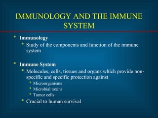 IMMUNOLOGY AND THE IMMUNE 
SYSTEM 
* Immunology 
* Study of the components and function of the immune 
system 
* Immune System 
* Molecules, cells, tissues and organs which provide non-specific 
and specific protection against 
* Microorganisms 
* Microbial toxins 
* Tumor cells 
* Crucial to human survival 
 