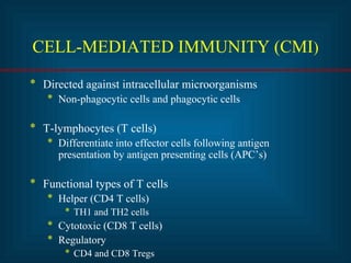 CELL-MEDIATED IMMUNITY (CMI) 
* Directed against intracellular microorganisms 
* Non-phagocytic cells and phagocytic cells 
* T-lymphocytes (T cells) 
* Differentiate into effector cells following antigen 
presentation by antigen presenting cells (APC’s) 
* Functional types of T cells 
* Helper (CD4 T cells) 
* TH1 and TH2 cells 
* Cytotoxic (CD8 T cells) 
* Regulatory 
* CD4 and CD8 Tregs 
 
