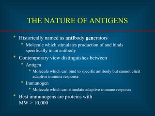 THE NATURE OF ANTIGENS 
* Historically named as antibody generators 
* Molecule which stimulates production of and binds 
specifically to an antibody 
* Contemporary view distinguishes between 
* Antigen 
* Molecule which can bind to specific antibody but cannot elicit 
adaptive immune response 
* Immunogen 
* Molecule which can stimulate adaptive immune response 
* Best immunogens are proteins with 
MW > 10,000 
 