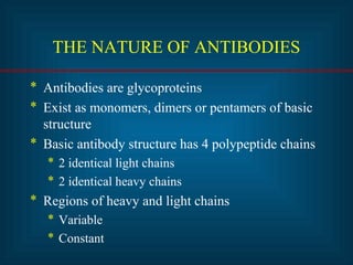 THE NATURE OF ANTIBODIES 
* Antibodies are glycoproteins 
* Exist as monomers, dimers or pentamers of basic 
structure 
* Basic antibody structure has 4 polypeptide chains 
* 2 identical light chains 
* 2 identical heavy chains 
* Regions of heavy and light chains 
* Variable 
* Constant 
 