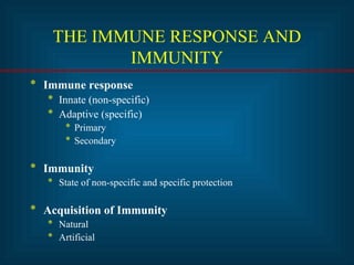 THE IMMUNE RESPONSE AND 
IMMUNITY 
* Immune response 
* Innate (non-specific) 
* Adaptive (specific) 
* Primary 
* Secondary 
* Immunity 
* State of non-specific and specific protection 
* Acquisition of Immunity 
* Natural 
* Artificial 
 