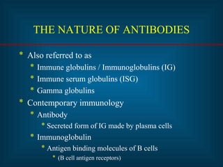 THE NATURE OF ANTIBODIES 
* Also referred to as 
* Immune globulins / Immunoglobulins (IG) 
* Immune serum globulins (ISG) 
* Gamma globulins 
* Contemporary immunology 
* Antibody 
* Secreted form of IG made by plasma cells 
* Immunoglobulin 
* Antigen binding molecules of B cells 
* (B cell antigen receptors) 
 