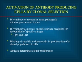 ACTIVATION OF ANTIBODY PRODUCING 
CELLS BY CLONAL SELECTION 
* B lymphocytes recognize intact pathogenic 
microorganisms and toxins 
* B lymphocytes possess specific surface receptors for 
recognition of specific antigen 
* IgM and IgD 
* Binding of specific antigen results in proliferation of a 
clonal population of cells 
* Antigen determines clonal proliferation 
 
