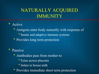 NATURALLY ACQUIRED 
IMMUNITY 
* Active 
* Antigens enter body naturally with response of 
* Innate and adaptive immune systems 
* Provides long term protection 
* Passive 
* Antibodies pass from mother to 
* Fetus across placenta 
* Infant in breast milk 
* Provides immediate short term protection 
 