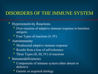 DISORDERS OF THE IMMUNE SYSTEM 
* Hypersensitivity Reactions 
* Over-reaction of adaptive immune response to harmless 
antigens 
* Four Types of reactions (I- IV) 
* Autoimmunity 
* Misdirected adaptive immune response 
* Results from a loss of self-tolerance 
* Three Types (II, III, IV) of reactions 
* Immunodeficiencies 
* Components of immune system either absent or 
defective 
* Genetic or acquired etiology 
 