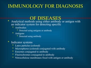 IMMUNOLOGY FOR DIAGNOSIS 
OF DISEASES * Analytical methods using either antibody or antigen with 
an indicator system for detecting specific 
* Antibodies 
* Detected using antigens or antibody 
* Antigens 
* Detected using antibody 
* Indicator systems 
* Latex particles (colored) 
* Microspheres (colored) conjugated with antibody 
* Enzymes conjugated to antibody 
* Fluorochromes conjugated to antibody 
* Nitrocellulose membranes fixed with antigen or antibody 
 