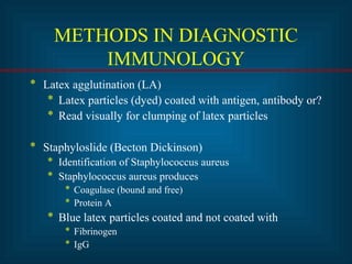 METHODS IN DIAGNOSTIC 
IMMUNOLOGY 
* Latex agglutination (LA) 
* Latex particles (dyed) coated with antigen, antibody or? 
* Read visually for clumping of latex particles 
* Staphyloslide (Becton Dickinson) 
* Identification of Staphylococcus aureus 
* Staphylococcus aureus produces 
* Coagulase (bound and free) 
* Protein A 
* Blue latex particles coated and not coated with 
* Fibrinogen 
* IgG 
 