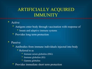 ARTIFICIALLY ACQUIRED 
IMMUNITY 
* Active 
* Antigens enter body through vaccination with response of 
* Innate and adaptive immune systems 
* Provides long term protection 
* Passive 
* Antibodies from immune individuals injected into body 
* Referred to as 
* Immune serum globulins (ISG) 
* Immune globulins (IG) 
* Gamma globulins 
* Provides immediate short term protection 
 