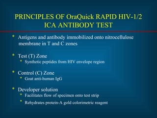 PRINCIPLES OF OraQuick RAPID HIV-1/2 
ICA ANTIBODY TEST 
* Antigens and antibody immobilized onto nitrocellulose 
membrane in T and C zones 
* Test (T) Zone 
* Synthetic peptides from HIV envelope region 
* Control (C) Zone 
* Goat anti-human IgG 
* Developer solution 
* Facilitates flow of specimen onto test strip 
* Rehydrates protein-A gold colorimetric reagent 
 