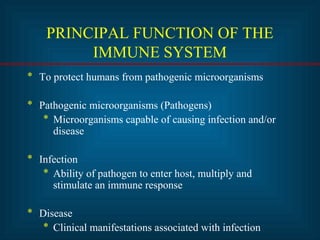PRINCIPAL FUNCTION OF THE 
IMMUNE SYSTEM 
* To protect humans from pathogenic microorganisms 
* Pathogenic microorganisms (Pathogens) 
* Microorganisms capable of causing infection and/or 
disease 
* Infection 
* Ability of pathogen to enter host, multiply and 
stimulate an immune response 
* Disease 
* Clinical manifestations associated with infection 
 