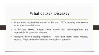 What causes Disease?
• At the time vaccinations started in the late 1700’s, nothing was known
about what caused disease.
• In the late 1800’s, Robert Koch proved that microorganisms are
responsible for particular diseases.
• Pathogen: disease causing organism. – Four main types today: viruses,
bacteria, fungi, and unicellular and multicellular parasites.
 