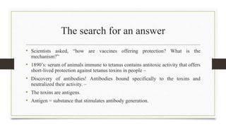 The search for an answer
• Scientists asked, “how are vaccines offering protection? What is the
mechanism?”
• 1890’s: serum of animals immune to tetanus contains antitoxic activity that offers
short-lived protection against tetanus toxins in people –
• Discovery of antibodies! Antibodies bound specifically to the toxins and
neutralized their activity. –
• The toxins are antigens.
• Antigen = substance that stimulates antibody generation.
 