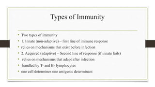 Types of Immunity
• Two types of immunity
• 1. Innate (non-adaptive) – first line of immune response
• relies on mechanisms that exist before infection
• 2. Acquired (adaptive) – Second line of response (if innate fails)
• relies on mechanisms that adapt after infection
• handled by T- and B- lymphocytes
• one cell determines one antigenic determinant
 