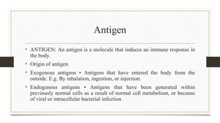 Antigen
• ANTIGEN: An antigen is a molecule that induces an immune response in
the body.
• Origin of antigen
• Exogenous antigens • Antigens that have entered the body from the
outside. E.g. By inhalation, ingestion, or injection.
• Endogenous antigens • Antigens that have been generated within
previously normal cells as a result of normal cell metabolism, or because
of viral or intracellular bacterial infection
 