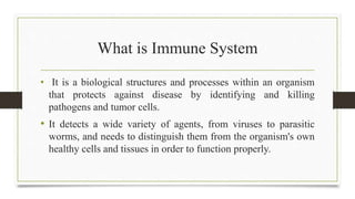 What is Immune System
• It is a biological structures and processes within an organism
that protects against disease by identifying and killing
pathogens and tumor cells.
• It detects a wide variety of agents, from viruses to parasitic
worms, and needs to distinguish them from the organism's own
healthy cells and tissues in order to function properly.
 